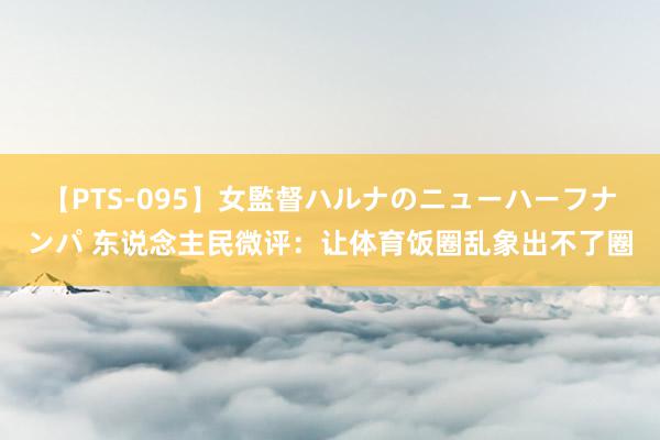 【PTS-095】女監督ハルナのニューハーフナンパ 东说念主民微评：让体育饭圈乱象出不了圈