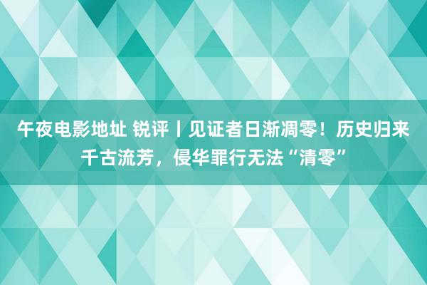 午夜电影地址 锐评丨见证者日渐凋零！历史归来千古流芳，侵华罪行无法“清零”