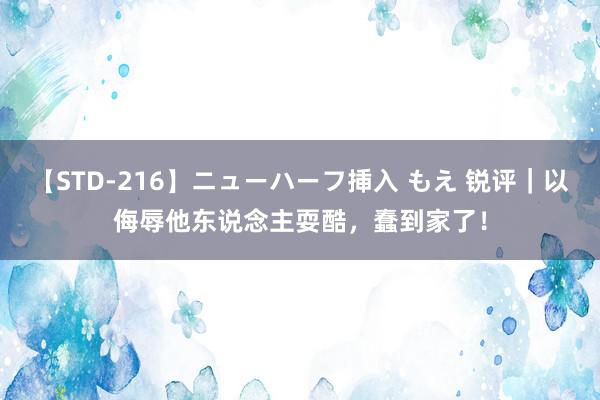 【STD-216】ニューハーフ挿入 もえ 锐评｜以侮辱他东说念主耍酷，蠢到家了！