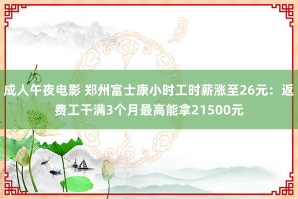 成人午夜电影 郑州富士康小时工时薪涨至26元：返费工干满3个月最高能拿21500元