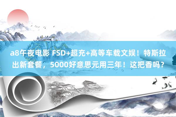 a8午夜电影 FSD+超充+高等车载文娱！特斯拉出新套餐，5000好意思元用三年！这把香吗？