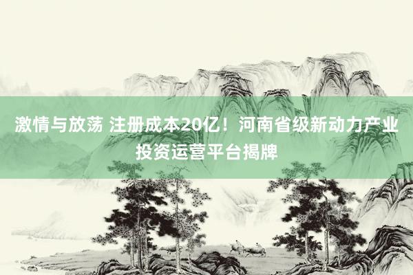 激情与放荡 注册成本20亿！河南省级新动力产业投资运营平台揭牌