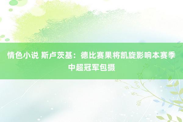 情色小说 斯卢茨基：德比赛果将凯旋影响本赛季中超冠军包摄