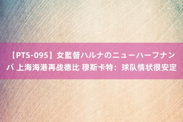 【PTS-095】女監督ハルナのニューハーフナンパ 上海海港再战德比 穆斯卡特：球队情状很安定