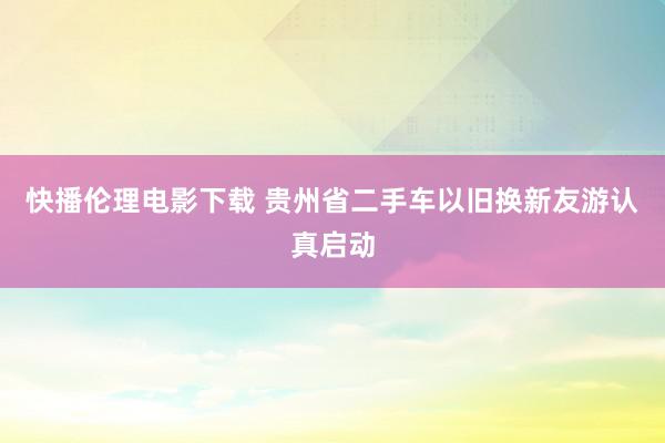 快播伦理电影下载 贵州省二手车以旧换新友游认真启动