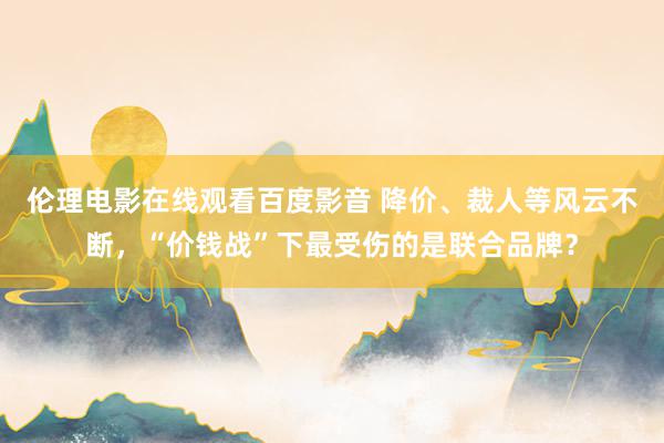 伦理电影在线观看百度影音 降价、裁人等风云不断，“价钱战”下最受伤的是联合品牌？