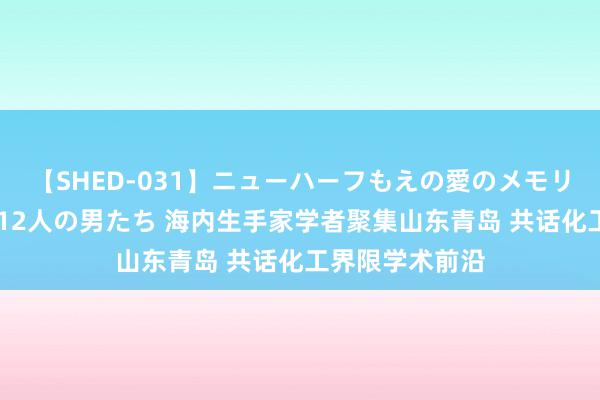 【SHED-031】ニューハーフもえの愛のメモリー 通り過ぎた12人の男たち 海内生手家学者聚集山东青岛 共话化工界限学术前沿