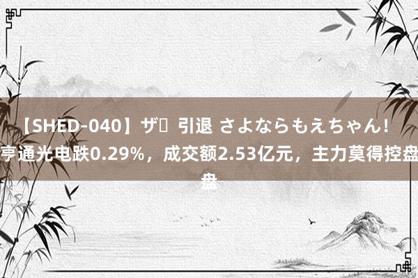 【SHED-040】ザ・引退 さよならもえちゃん！ 亨通光电跌0.29%，成交额2.53亿元，主力莫得控盘