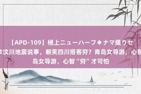 【APD-109】極上ニューハーフ◆ナマ撮りセレクション 拿汶川地震说事，朝笑四川搭客穷？青岛女导游，心智“穷”才可怕