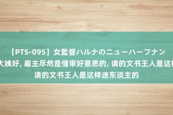 【PTS-095】女監督ハルナのニューハーフナンパ 少小不知大姨好, 雇主尽然是懂审好意思的, 请的文书王人是这样迷东谈主的