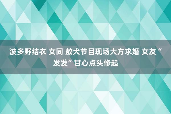 波多野结衣 女同 敖犬节目现场大方求婚 女友“发发”甘心点头修起