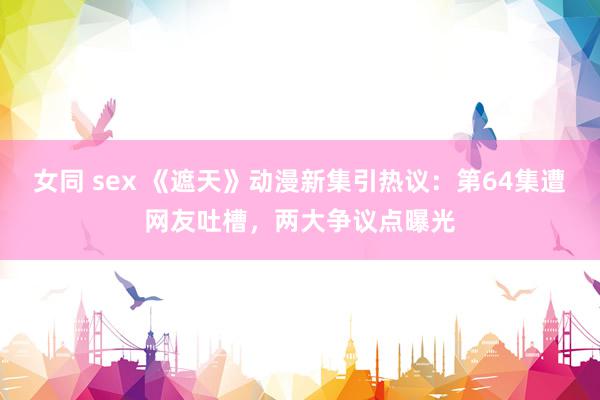 女同 sex 《遮天》动漫新集引热议：第64集遭网友吐槽，两大争议点曝光