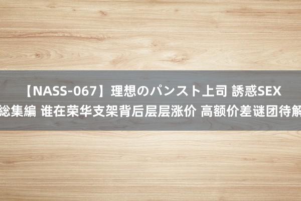 【NASS-067】理想のパンスト上司 誘惑SEX総集編 谁在荣华支架背后层层涨价 高额价差谜团待解