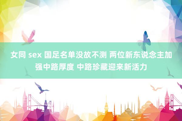 女同 sex 国足名单没故不测 两位新东说念主加强中路厚度 中路珍藏迎来新活力