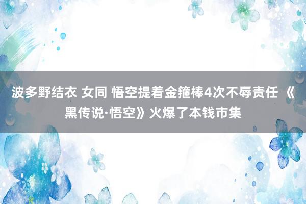 波多野结衣 女同 悟空提着金箍棒4次不辱责任 《黑传说·悟空》火爆了本钱市集