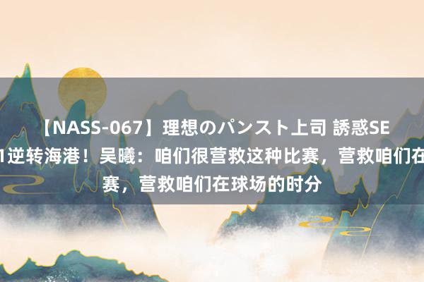 【NASS-067】理想のパンスト上司 誘惑SEX総集編 3-1逆转海港！吴曦：咱们很营救这种比赛，营救咱们在球场的时分