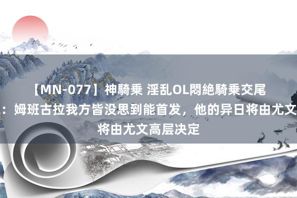 【MN-077】神騎乗 淫乱OL悶絶騎乗交尾 牙东谈主：姆班古拉我方皆没思到能首发，他的异日将由尤文高层决定