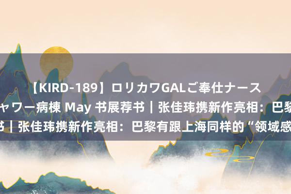 【KIRD-189】ロリカワGALご奉仕ナース 大量ぶっかけザーメンシャワー病棟 May 书展荐书｜张佳玮携新作亮相：巴黎有跟上海同样的“领域感”