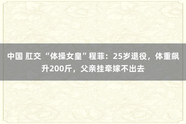 中国 肛交 “体操女皇”程菲：25岁退役，体重飙升200斤，父亲挂牵嫁不出去