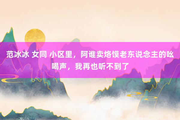 范冰冰 女同 小区里，阿谁卖烙馍老东说念主的吆喝声，我再也听不到了