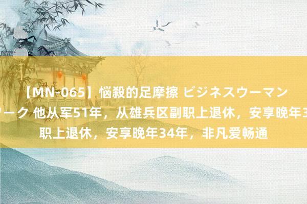 【MN-065】悩殺的足摩擦 ビジネスウーマンの淫らなフットワーク 他从军51年，从雄兵区副职上退休，安享晚年34年，非凡爱畅通