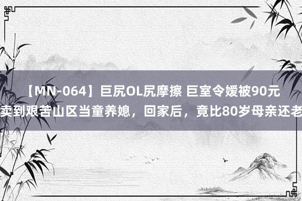 【MN-064】巨尻OL尻摩擦 巨室令嫒被90元卖到艰苦山区当童养媳，回家后，竟比80岁母亲还老