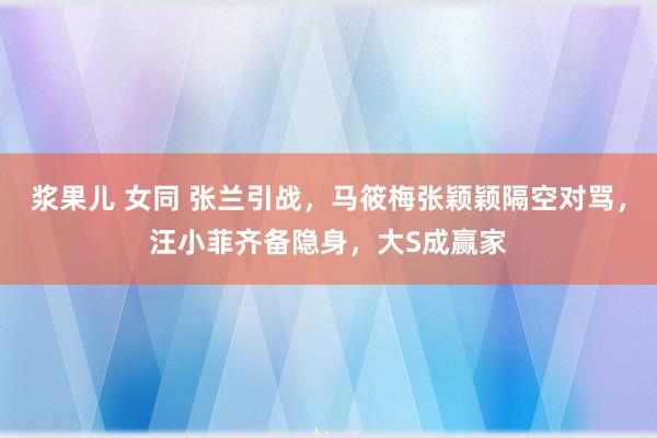 浆果儿 女同 张兰引战，马筱梅张颖颖隔空对骂，汪小菲齐备隐身，大S成赢家