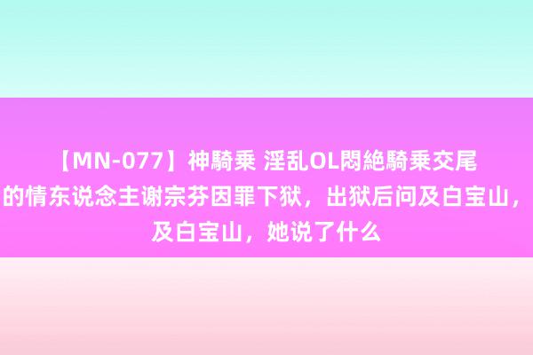 【MN-077】神騎乗 淫乱OL悶絶騎乗交尾 当年白宝山的情东说念主谢宗芬因罪下狱，出狱后问及白宝山，她说了什么