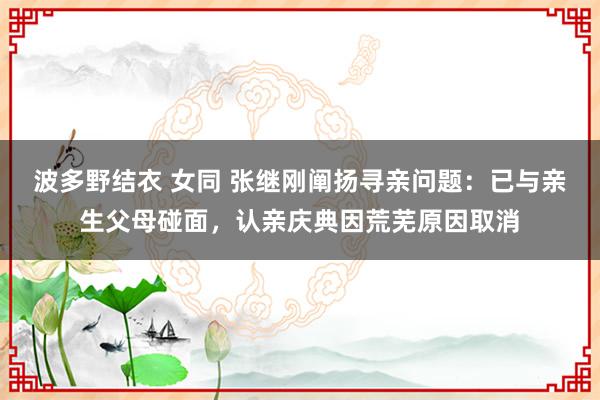 波多野结衣 女同 张继刚阐扬寻亲问题：已与亲生父母碰面，认亲庆典因荒芜原因取消