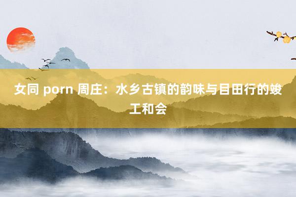 女同 porn 周庄：水乡古镇的韵味与目田行的竣工和会