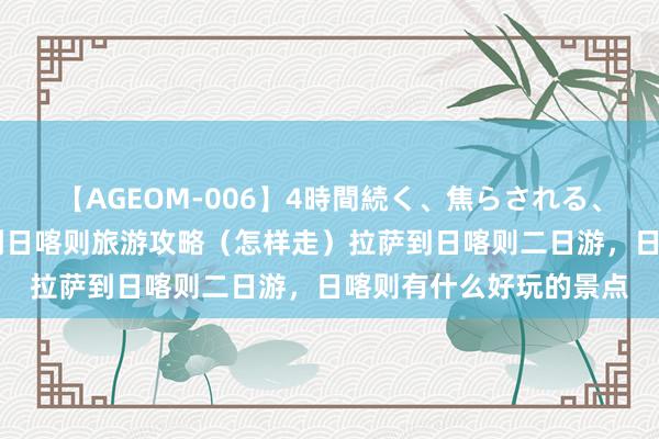 【AGEOM-006】4時間続く、焦らされる、すごい亀頭攻め 拉萨到日喀则旅游攻略（怎样走）拉萨到日喀则二日游，日喀则有什么好玩的景点