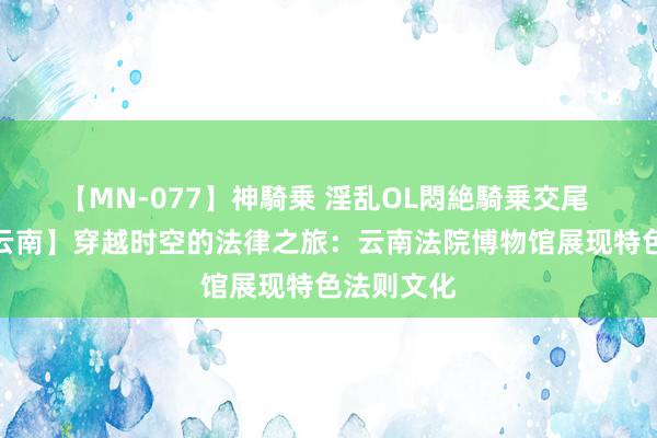 【MN-077】神騎乗 淫乱OL悶絶騎乗交尾 【法润彩云南】穿越时空的法律之旅：云南法院博物馆展现特色法则文化