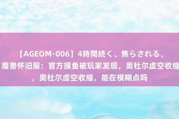 【AGEOM-006】4時間続く、焦らされる、すごい亀頭攻め 魔兽怀旧服：官方摸鱼被玩家发现，奥杜尔虚空收缩，能在模糊点吗