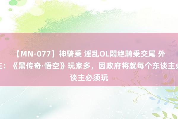 【MN-077】神騎乗 淫乱OL悶絶騎乗交尾 外网博主：《黑传奇·悟空》玩家多，因政府将就每个东谈主必须玩