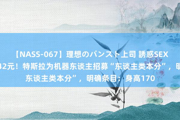 【NASS-067】理想のパンスト上司 誘惑SEX総集編 时薪高达342元！特斯拉为机器东谈主招募“东谈主类本分”，明确条目：身高170