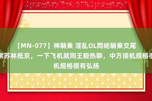 【MN-077】神騎乗 淫乱OL悶絶騎乗交尾 越南主席苏林抵京，一下飞机就同王毅热聊，中方接机规格很有弘扬