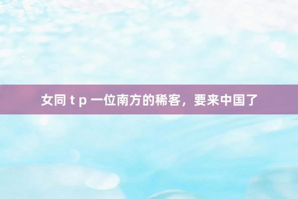 女同 t p 一位南方的稀客，要来中国了