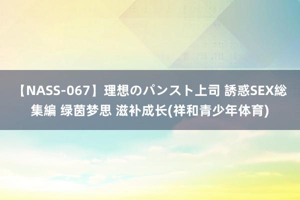 【NASS-067】理想のパンスト上司 誘惑SEX総集編 绿茵梦思 滋补成长(祥和青少年体育)