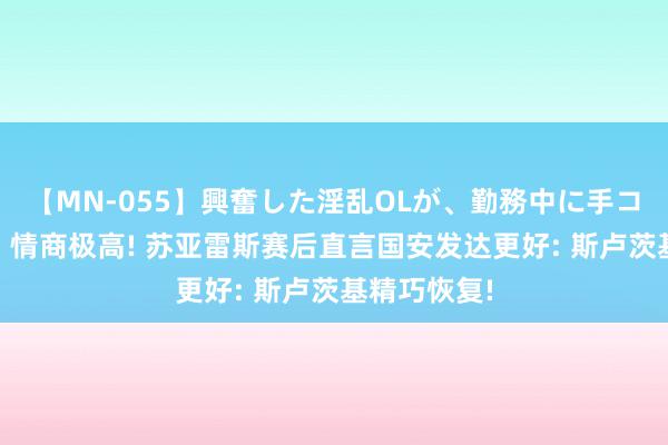 【MN-055】興奮した淫乱OLが、勤務中に手コキ！！？？ 情商极高! 苏亚雷斯赛后直言国安发达更好: 斯卢茨基精巧恢复!