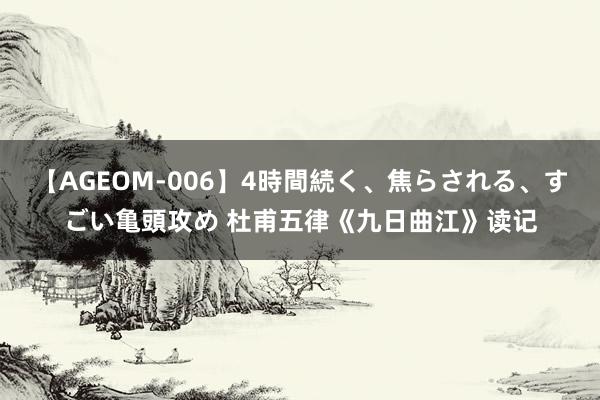 【AGEOM-006】4時間続く、焦らされる、すごい亀頭攻め 杜甫五律《九日曲江》读记