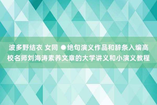 波多野结衣 女同 ●绝句演义作品和辞条入编高校名师刘海涛素养文章的大学讲义和小演义教程