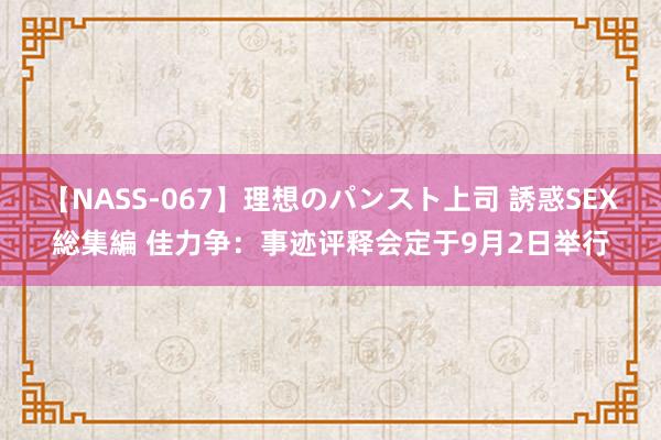 【NASS-067】理想のパンスト上司 誘惑SEX総集編 佳力争：事迹评释会定于9月2日举行