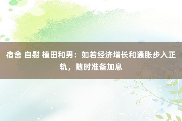 宿舍 自慰 植田和男：如若经济增长和通胀步入正轨，随时准备加息