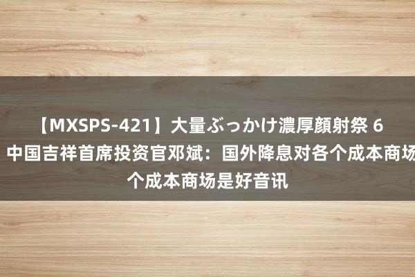 【MXSPS-421】大量ぶっかけ濃厚顔射祭 60人5時間 中国吉祥首席投资官邓斌：国外降息对各个成本商场是好音讯