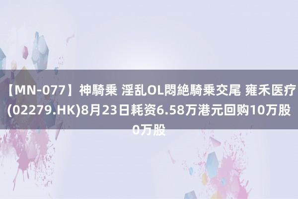 【MN-077】神騎乗 淫乱OL悶絶騎乗交尾 雍禾医疗(02279.HK)8月23日耗资6.58万港元回购10万股