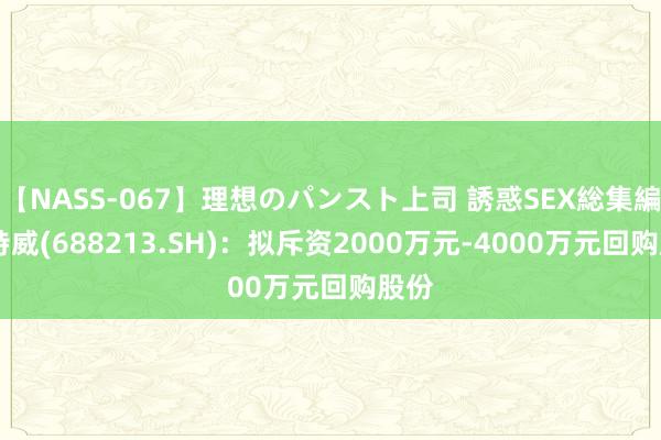 【NASS-067】理想のパンスト上司 誘惑SEX総集編 想特威(688213.SH)：拟斥资2000万元-4000万元回购股份