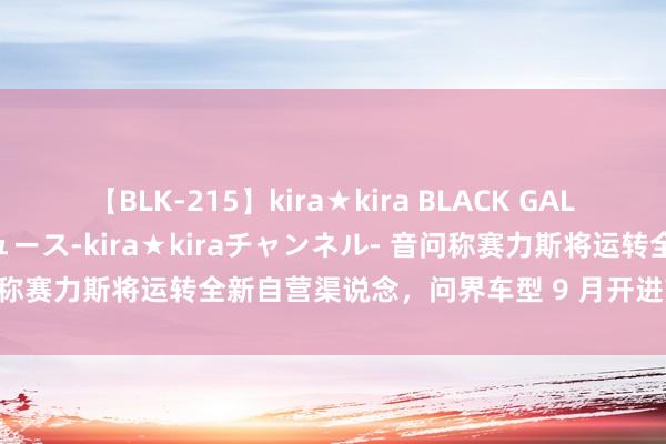 【BLK-215】kira★kira BLACK GAL 黒ギャル・EMIRIプロデュース-kira★kiraチャンネル- 音问称赛力斯将运转全新自营渠说念，问界车型 9 月开进首家品牌旗舰店