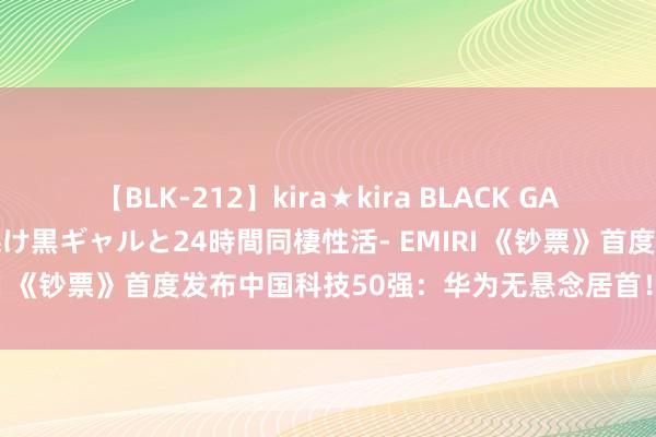 【BLK-212】kira★kira BLACK GAL レンタル痴女GAL-日焼け黒ギャルと24時間同棲性活- EMIRI 《钞票》首度发布中国科技50强：华为无悬念居首！小米第六