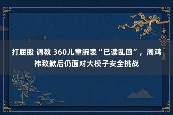 打屁股 调教 360儿童腕表“已读乱回”，周鸿祎致歉后仍面对大模子安全挑战