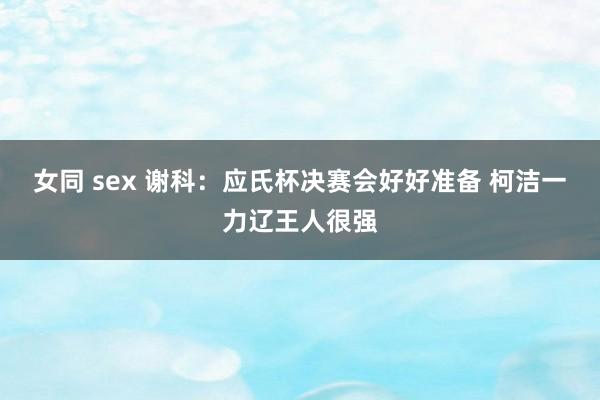 女同 sex 谢科：应氏杯决赛会好好准备 柯洁一力辽王人很强